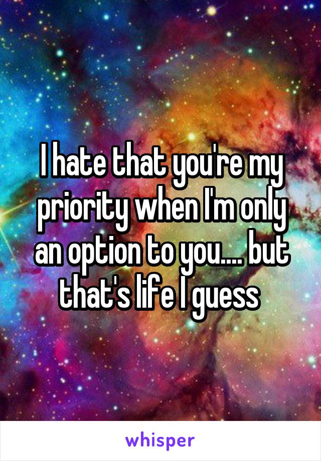 I hate that you're my priority when I'm only an option to you.... but that's life I guess 