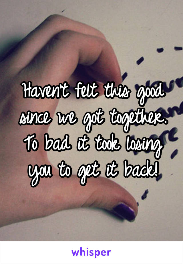 Haven't felt this good since we got together. To bad it took losing you to get it back!