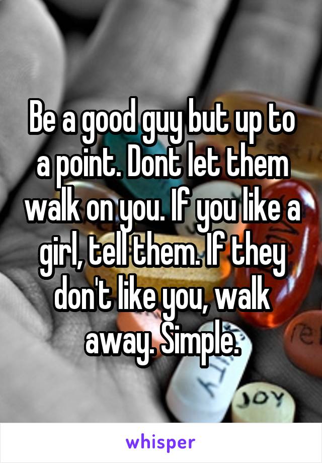 Be a good guy but up to a point. Dont let them walk on you. If you like a girl, tell them. If they don't like you, walk away. Simple.