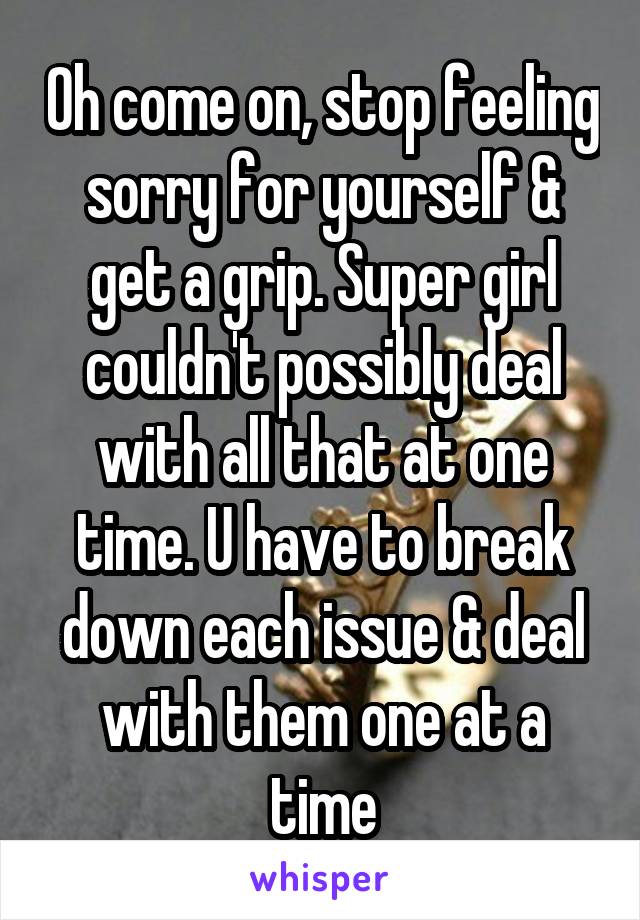 Oh come on, stop feeling sorry for yourself & get a grip. Super girl couldn't possibly deal with all that at one time. U have to break down each issue & deal with them one at a time