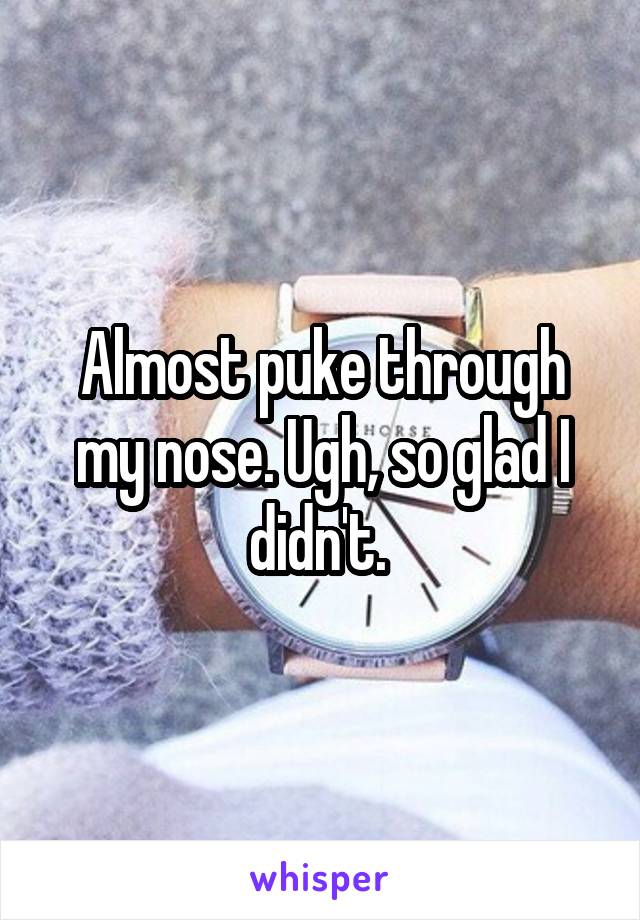 Almost puke through my nose. Ugh, so glad I didn't. 