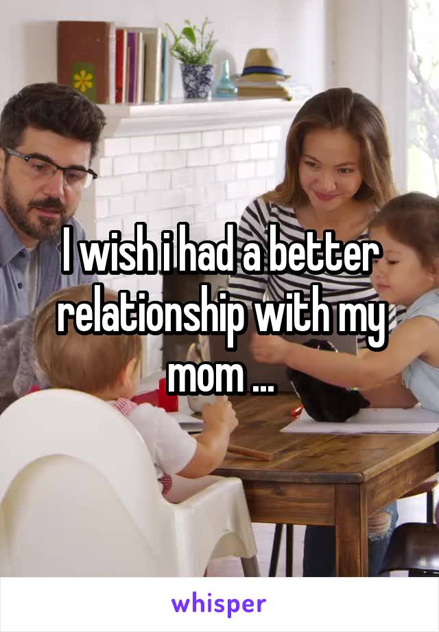 I wish i had a better relationship with my mom ...