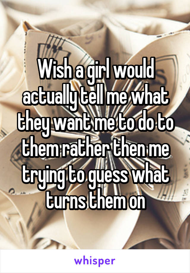 Wish a girl would actually tell me what they want me to do to them rather then me trying to guess what turns them on