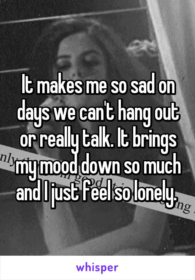 It makes me so sad on days we can't hang out or really talk. It brings my mood down so much and I just feel so lonely. 