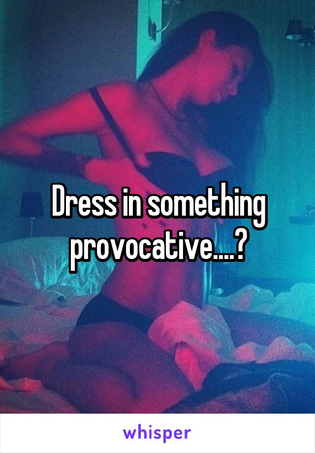 Dress in something provocative....?