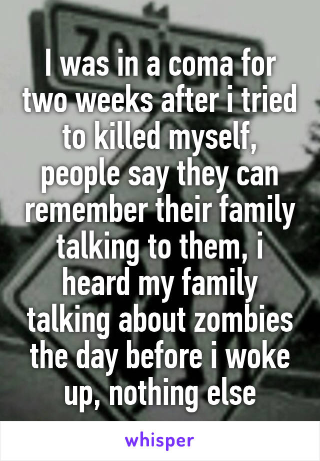 I was in a coma for two weeks after i tried to killed myself, people say they can remember their family talking to them, i heard my family talking about zombies the day before i woke up, nothing else