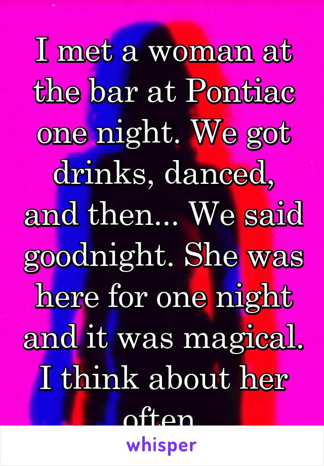 I met a woman at the bar at Pontiac one night. We got drinks, danced, and then... We said goodnight. She was here for one night and it was magical. I think about her often.