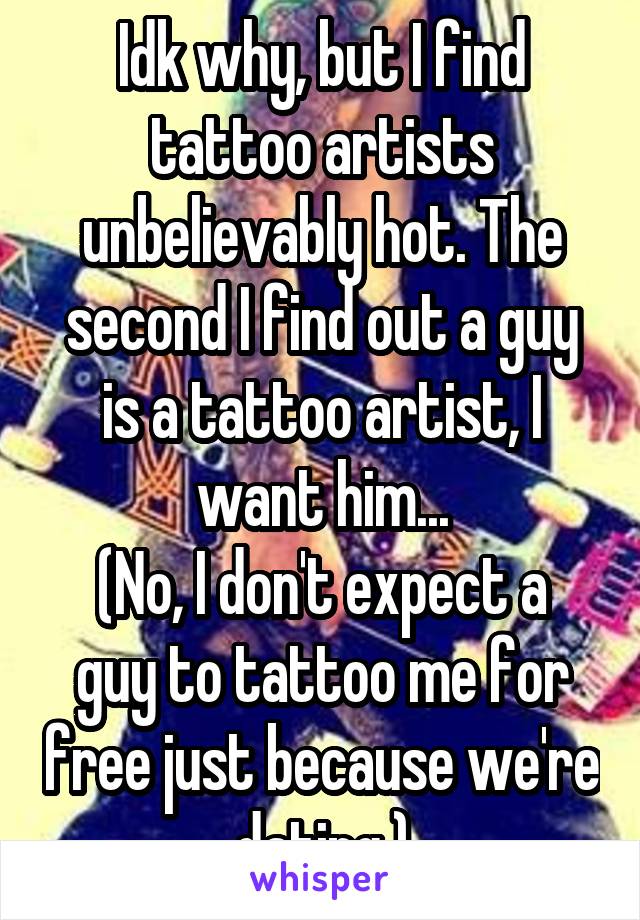 Idk why, but I find tattoo artists unbelievably hot. The second I find out a guy is a tattoo artist, I want him...
(No, I don't expect a guy to tattoo me for free just because we're dating.)