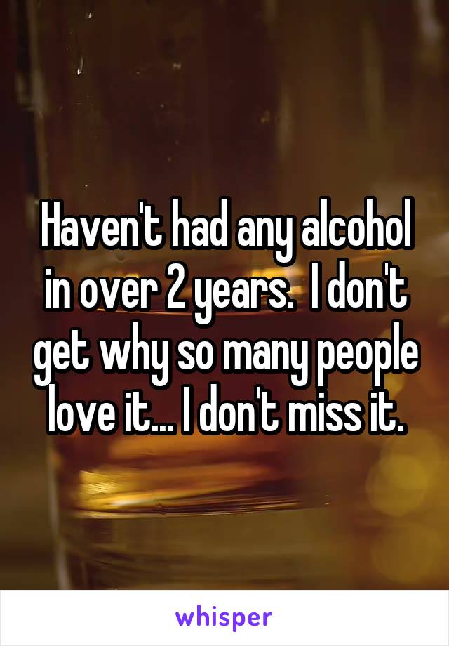 Haven't had any alcohol in over 2 years.  I don't get why so many people love it... I don't miss it.