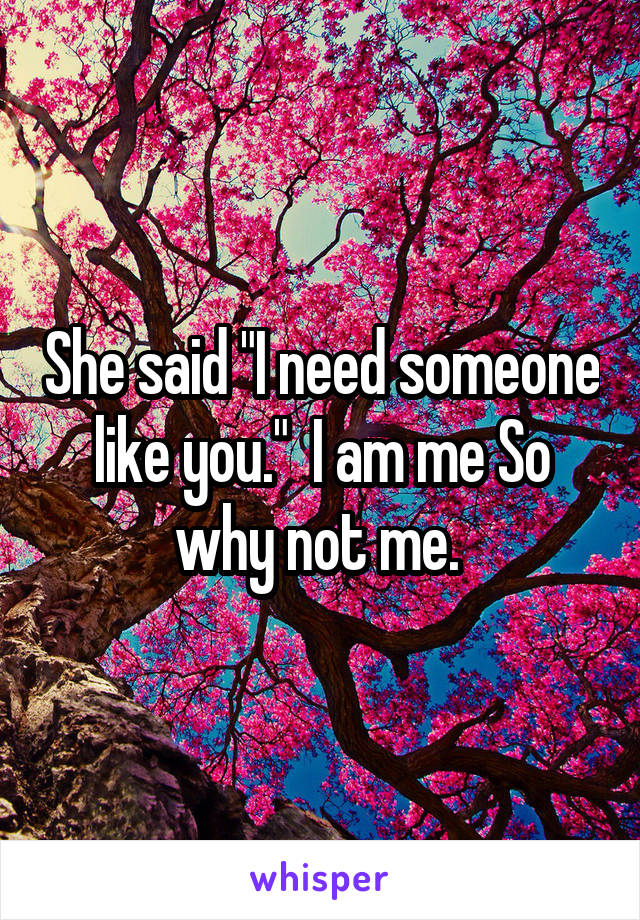 She said "I need someone like you."  I am me So why not me. 