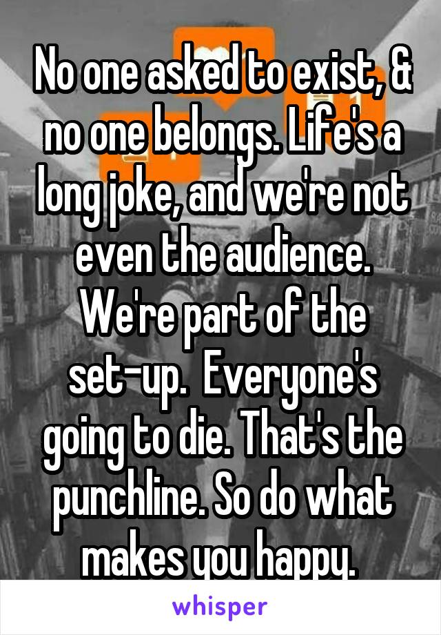 No one asked to exist, & no one belongs. Life's a long joke, and we're not even the audience. We're part of the set-up.  Everyone's going to die. That's the punchline. So do what makes you happy. 