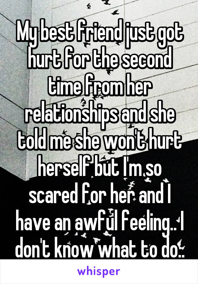 My best friend just got hurt for the second time from her relationships and she told me she won't hurt herself but I'm so scared for her and I have an awful feeling.. I don't know what to do..