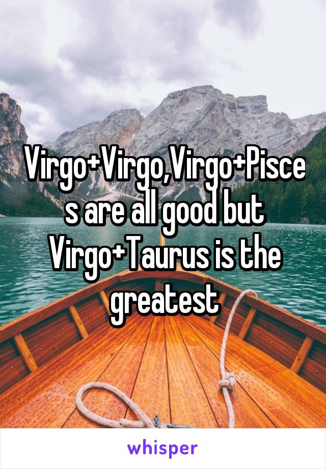 Virgo+Virgo,Virgo+Pisces are all good but Virgo+Taurus is the greatest