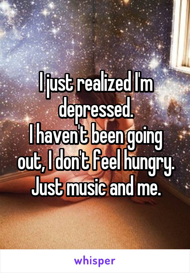 I just realized I'm depressed.
I haven't been going out, I don't feel hungry.
Just music and me.