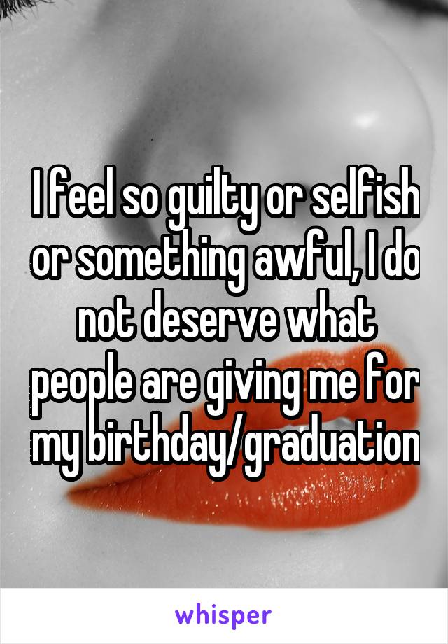 I feel so guilty or selfish or something awful, I do not deserve what people are giving me for my birthday/graduation