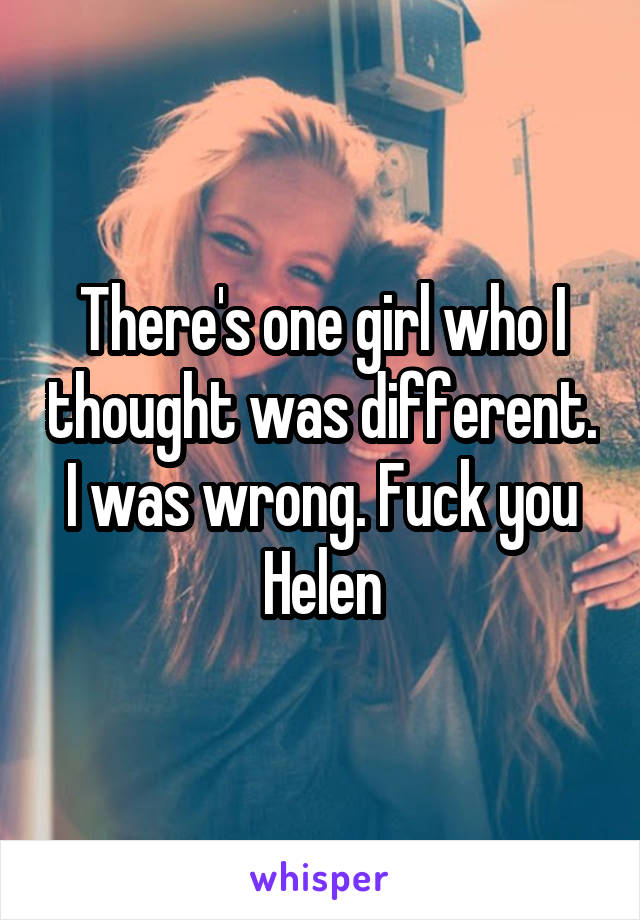 There's one girl who I thought was different. I was wrong. Fuck you Helen