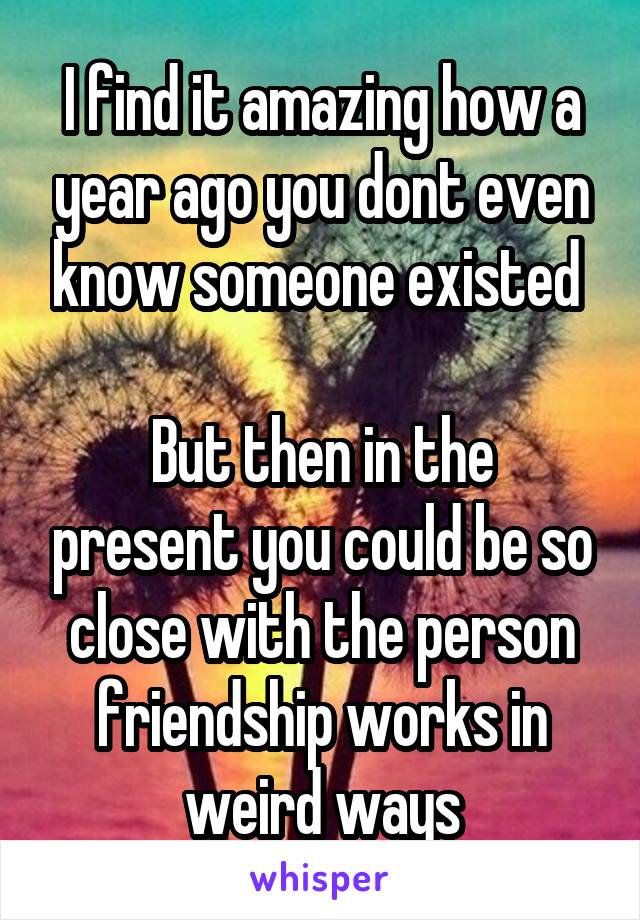 I find it amazing how a year ago you dont even know someone existed 

But then in the present you could be so close with the person friendship works in weird ways