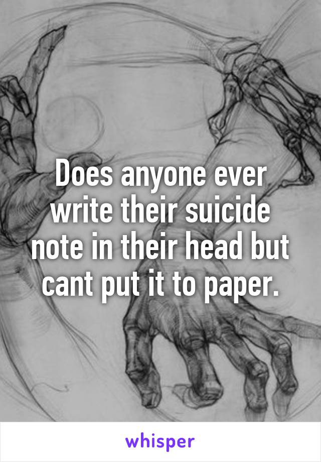 Does anyone ever write their suicide note in their head but cant put it to paper.