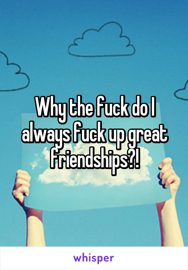 Why the fuck do I always fuck up great friendships?!