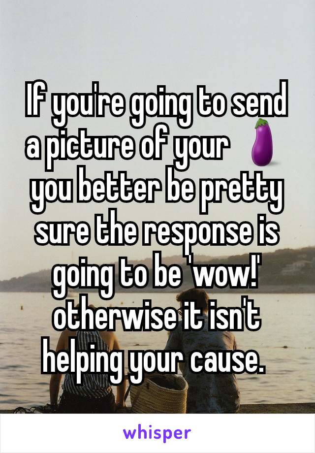 If you're going to send a picture of your 🍆 you better be pretty sure the response is going to be 'wow!' otherwise it isn't helping your cause. 