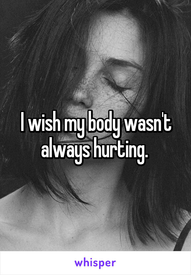 I wish my body wasn't always hurting. 