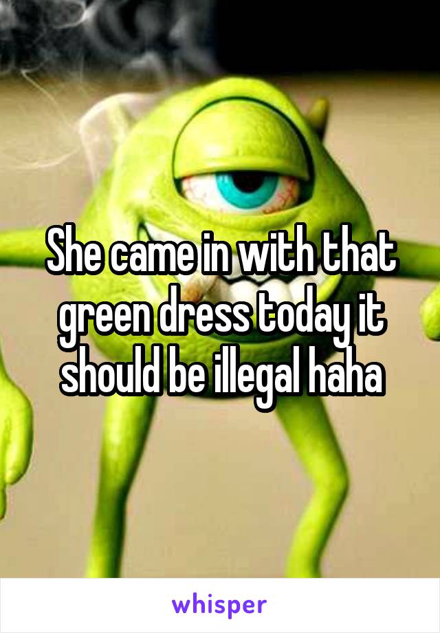 She came in with that green dress today it should be illegal haha