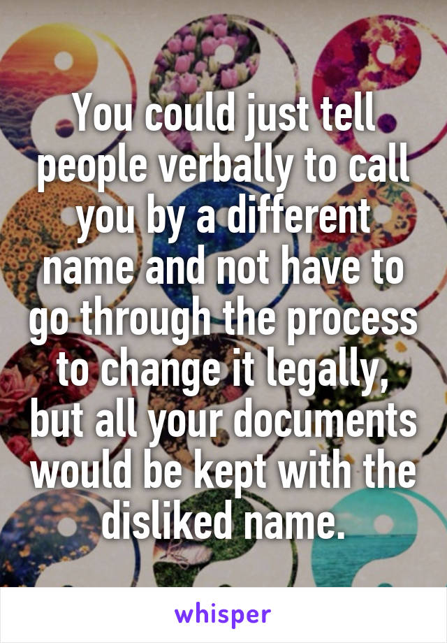 You could just tell people verbally to call you by a different name and not have to go through the process to change it legally, but all your documents would be kept with the disliked name.