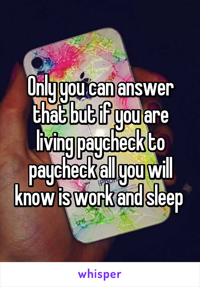 Only you can answer that but if you are living paycheck to paycheck all you will know is work and sleep 