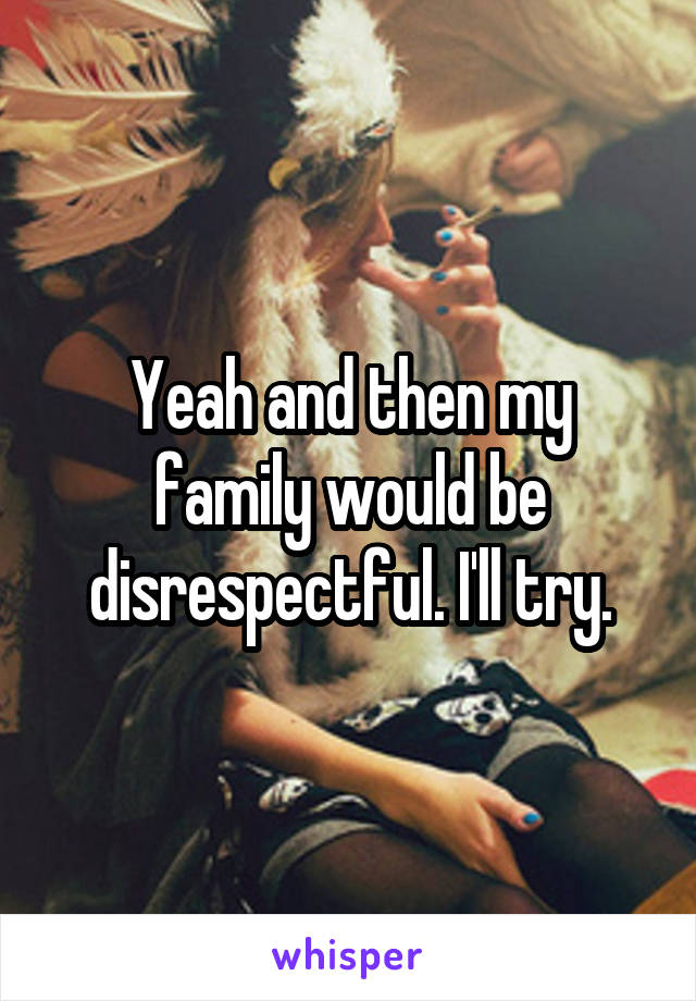 Yeah and then my family would be disrespectful. I'll try.