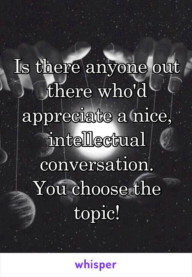 Is there anyone out there who'd appreciate a nice, intellectual conversation.
You choose the topic!