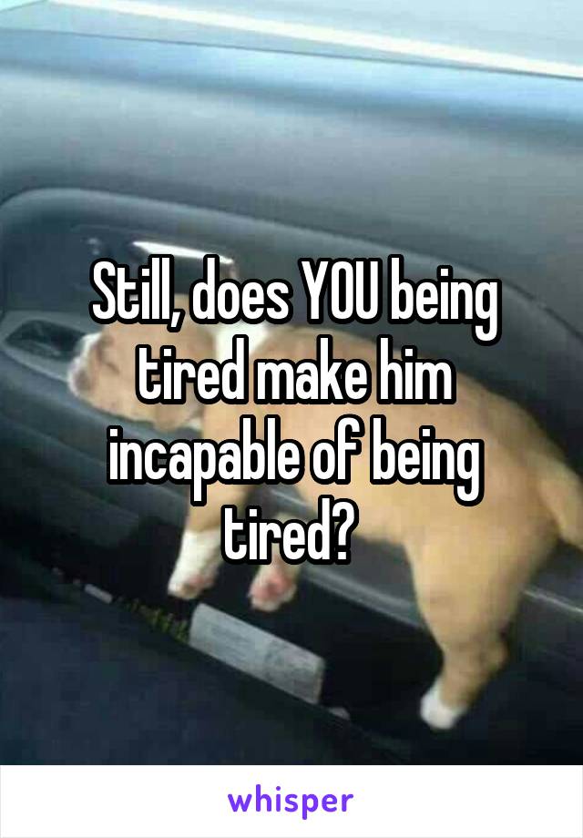 Still, does YOU being tired make him incapable of being tired? 