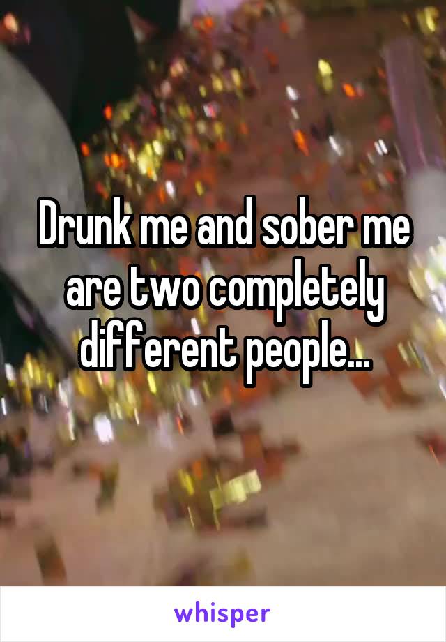 Drunk me and sober me are two completely different people...
