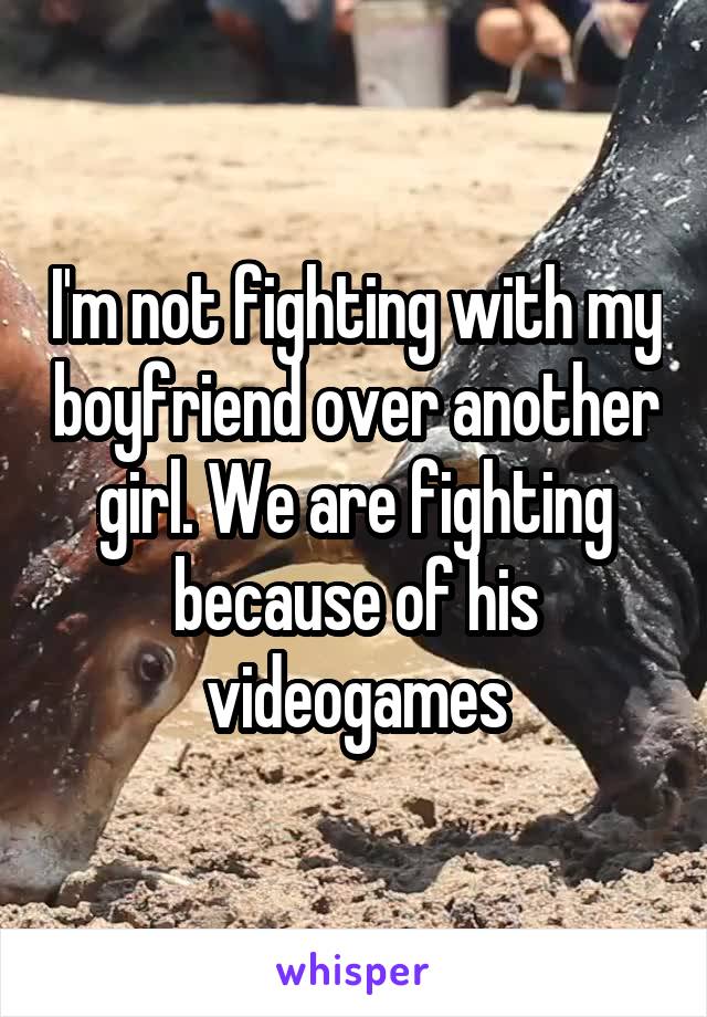 I'm not fighting with my boyfriend over another girl. We are fighting because of his videogames