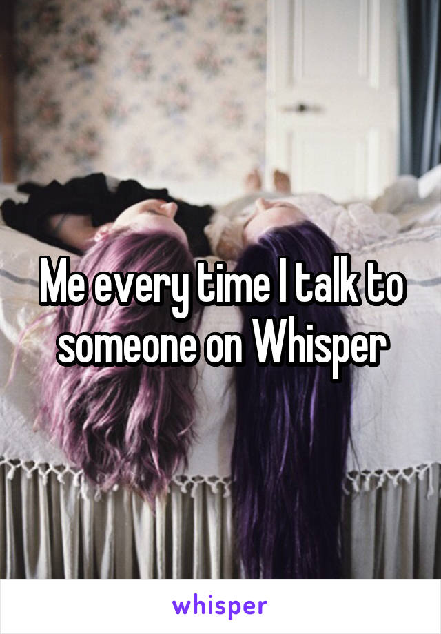 Me every time I talk to someone on Whisper