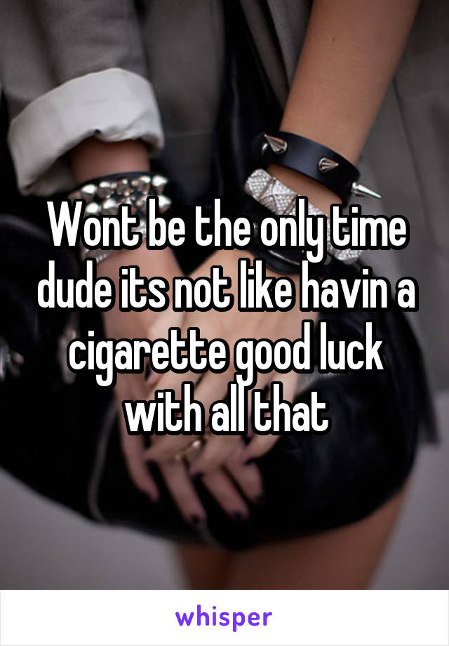 Wont be the only time dude its not like havin a cigarette good luck with all that