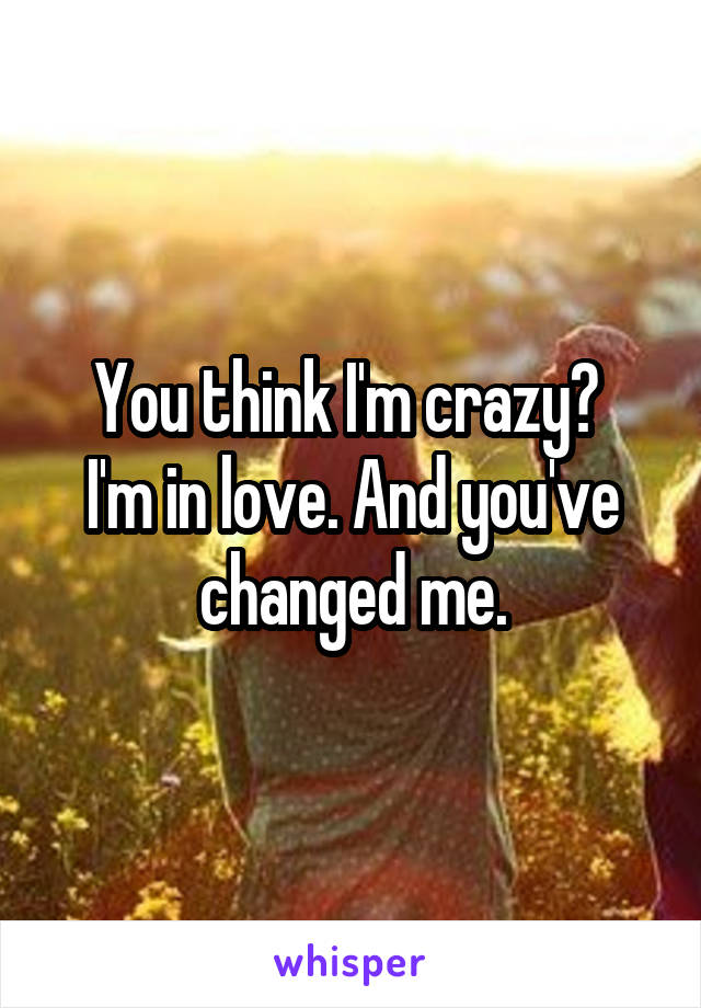 You think I'm crazy? 
I'm in love. And you've changed me.