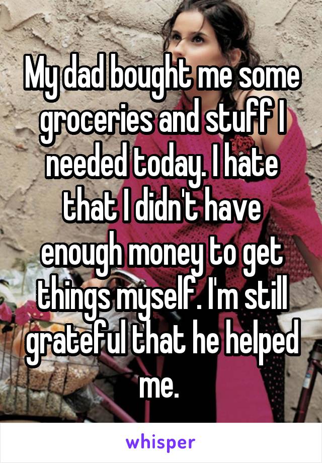 My dad bought me some groceries and stuff I needed today. I hate that I didn't have enough money to get things myself. I'm still grateful that he helped me. 