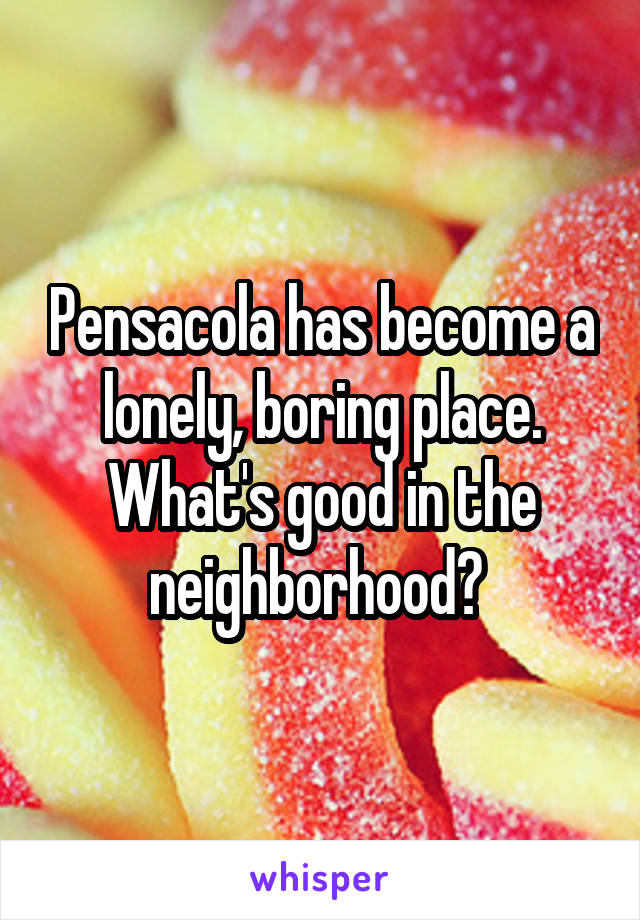 Pensacola has become a lonely, boring place. What's good in the neighborhood? 