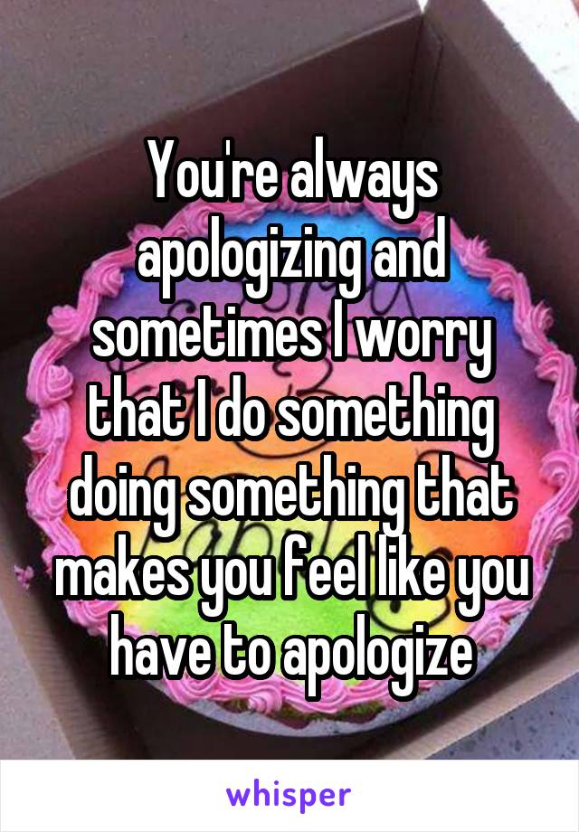 You're always apologizing and sometimes I worry that I do something doing something that makes you feel like you have to apologize