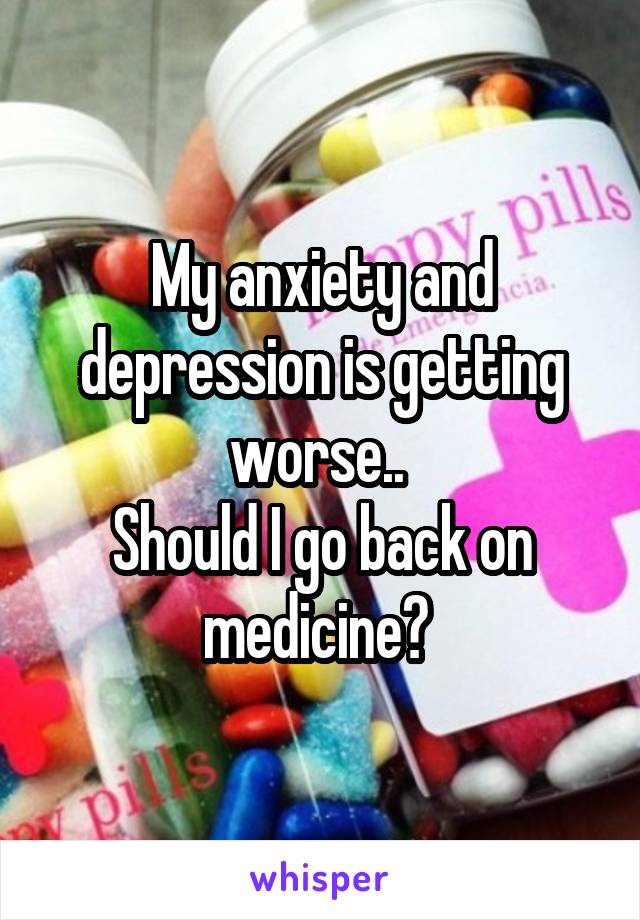 My anxiety and depression is getting worse.. 
Should I go back on medicine? 