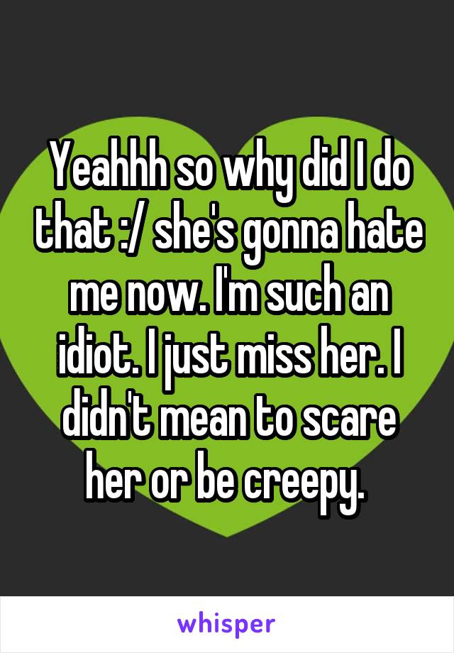 Yeahhh so why did I do that :/ she's gonna hate me now. I'm such an idiot. I just miss her. I didn't mean to scare her or be creepy. 