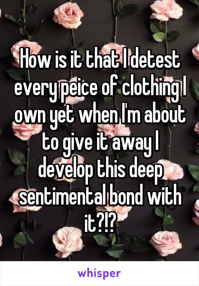 How is it that I detest every peice of clothing I own yet when I'm about to give it away I develop this deep sentimental bond with it?!?