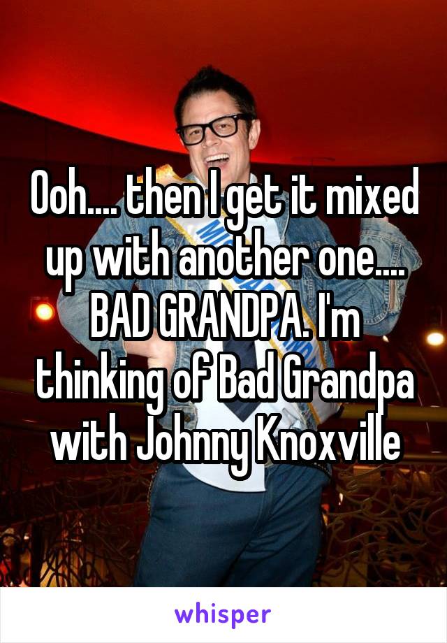 Ooh.... then I get it mixed up with another one.... BAD GRANDPA. I'm thinking of Bad Grandpa with Johnny Knoxville