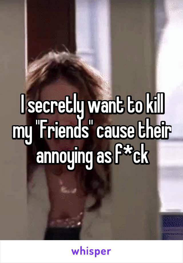 I secretly want to kill my "Friends" cause their annoying as f*ck