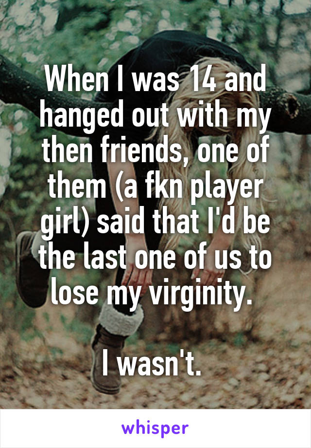 When I was 14 and hanged out with my then friends, one of them (a fkn player girl) said that I'd be the last one of us to lose my virginity. 

I wasn't. 