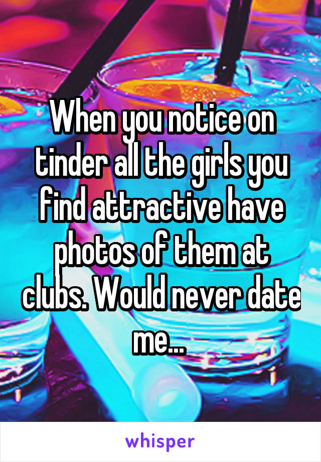 When you notice on tinder all the girls you find attractive have photos of them at clubs. Would never date me... 