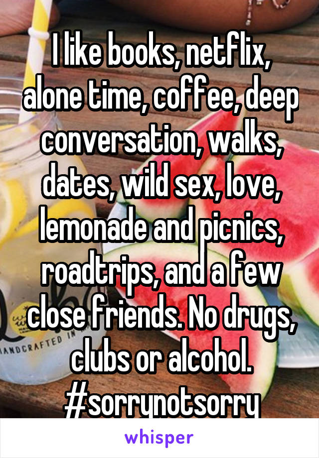 I like books, netflix, alone time, coffee, deep conversation, walks, dates, wild sex, love, lemonade and picnics, roadtrips, and a few close friends. No drugs, clubs or alcohol. #sorrynotsorry