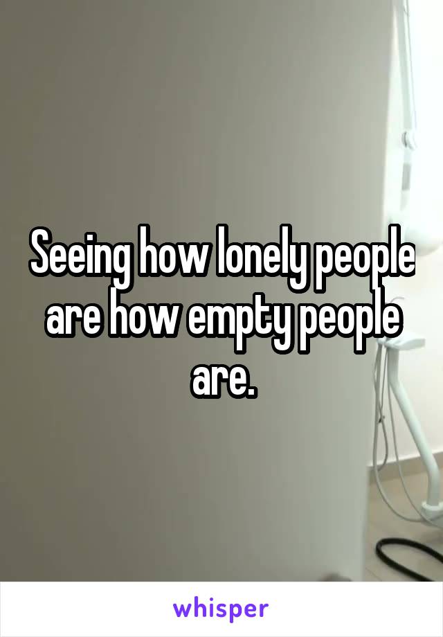 Seeing how lonely people are how empty people are.