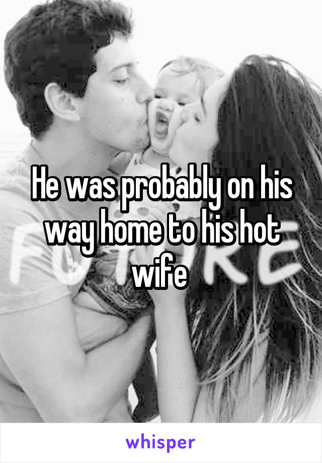 He was probably on his way home to his hot wife 