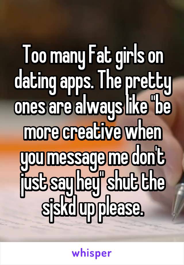 Too many Fat girls on dating apps. The pretty ones are always like "be more creative when you message me don't just say hey" shut the sjskd up please.